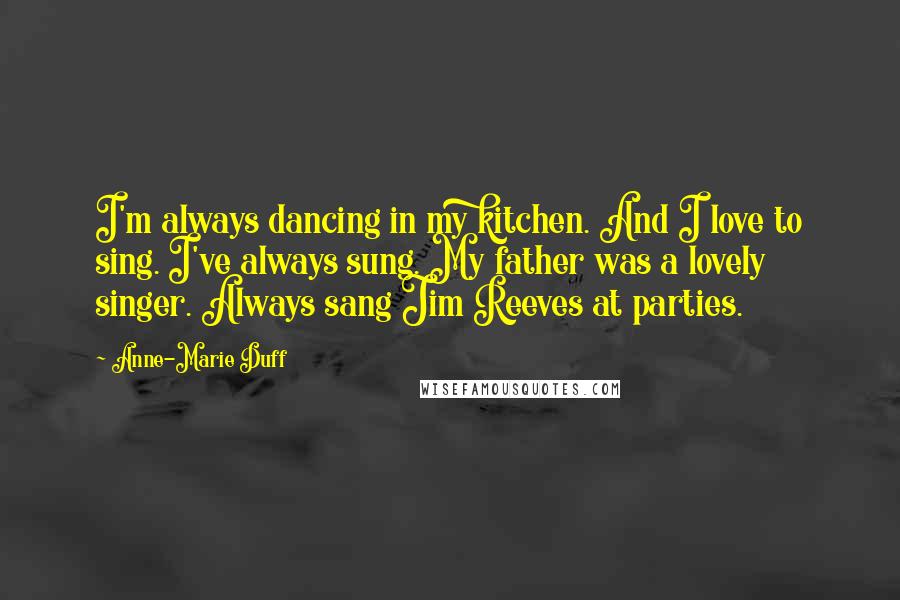 Anne-Marie Duff Quotes: I'm always dancing in my kitchen. And I love to sing. I've always sung. My father was a lovely singer. Always sang Jim Reeves at parties.