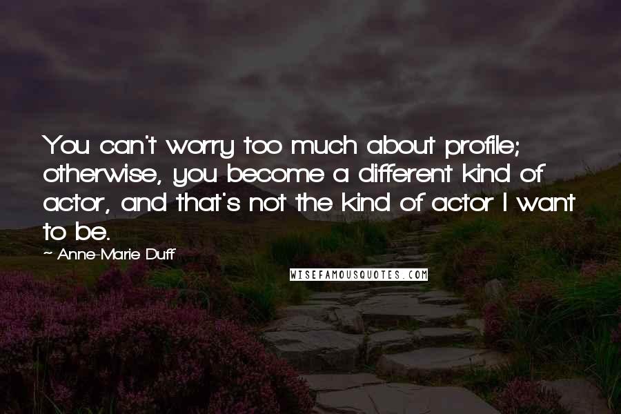 Anne-Marie Duff Quotes: You can't worry too much about profile; otherwise, you become a different kind of actor, and that's not the kind of actor I want to be.