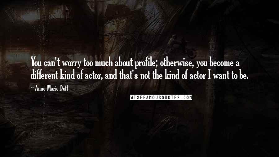 Anne-Marie Duff Quotes: You can't worry too much about profile; otherwise, you become a different kind of actor, and that's not the kind of actor I want to be.