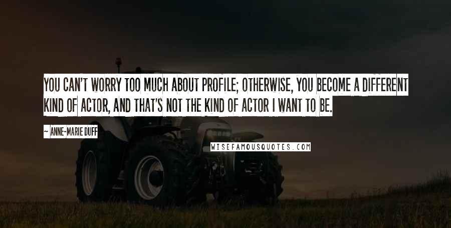 Anne-Marie Duff Quotes: You can't worry too much about profile; otherwise, you become a different kind of actor, and that's not the kind of actor I want to be.