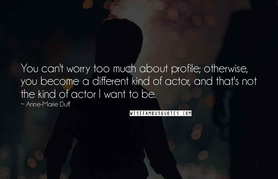 Anne-Marie Duff Quotes: You can't worry too much about profile; otherwise, you become a different kind of actor, and that's not the kind of actor I want to be.