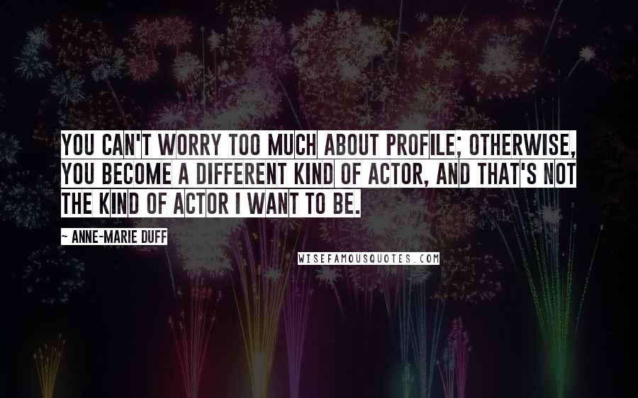 Anne-Marie Duff Quotes: You can't worry too much about profile; otherwise, you become a different kind of actor, and that's not the kind of actor I want to be.