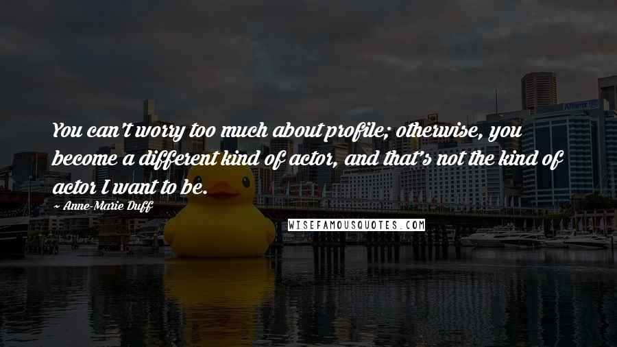 Anne-Marie Duff Quotes: You can't worry too much about profile; otherwise, you become a different kind of actor, and that's not the kind of actor I want to be.