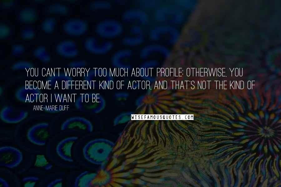 Anne-Marie Duff Quotes: You can't worry too much about profile; otherwise, you become a different kind of actor, and that's not the kind of actor I want to be.