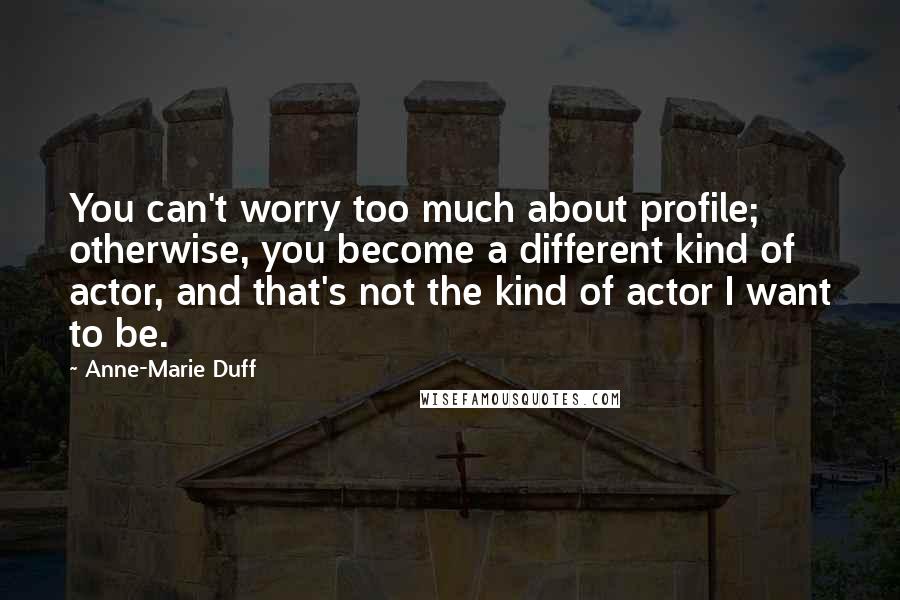 Anne-Marie Duff Quotes: You can't worry too much about profile; otherwise, you become a different kind of actor, and that's not the kind of actor I want to be.