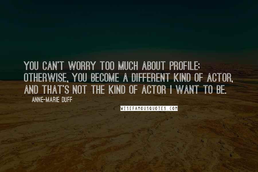 Anne-Marie Duff Quotes: You can't worry too much about profile; otherwise, you become a different kind of actor, and that's not the kind of actor I want to be.