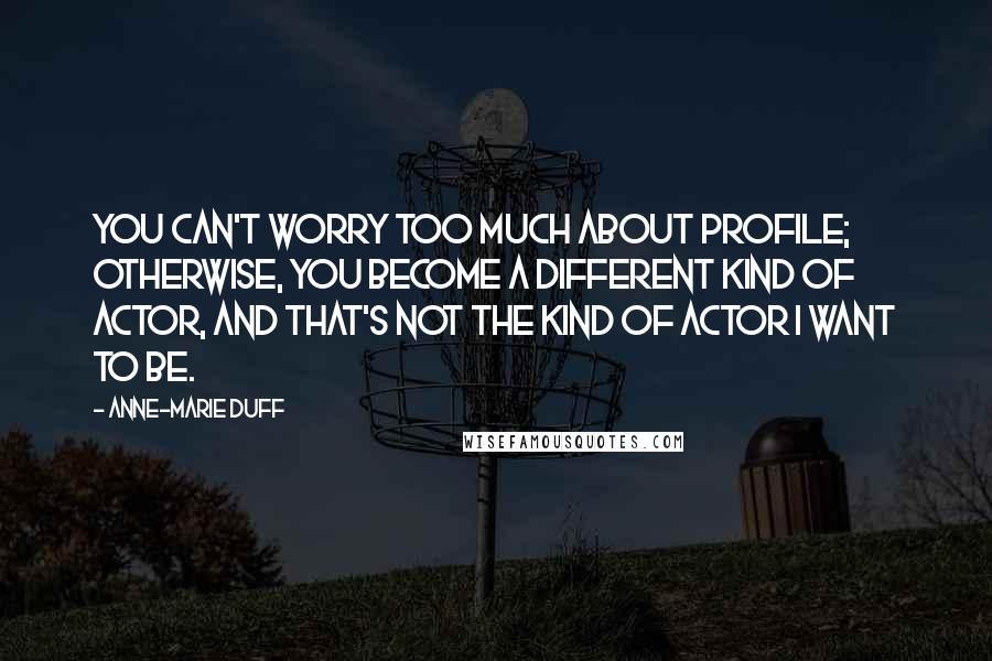 Anne-Marie Duff Quotes: You can't worry too much about profile; otherwise, you become a different kind of actor, and that's not the kind of actor I want to be.