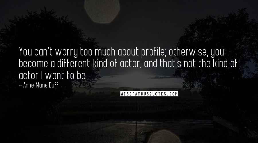 Anne-Marie Duff Quotes: You can't worry too much about profile; otherwise, you become a different kind of actor, and that's not the kind of actor I want to be.