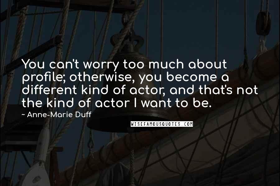 Anne-Marie Duff Quotes: You can't worry too much about profile; otherwise, you become a different kind of actor, and that's not the kind of actor I want to be.