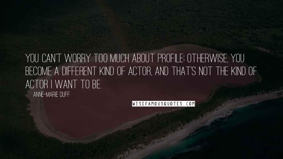 Anne-Marie Duff Quotes: You can't worry too much about profile; otherwise, you become a different kind of actor, and that's not the kind of actor I want to be.