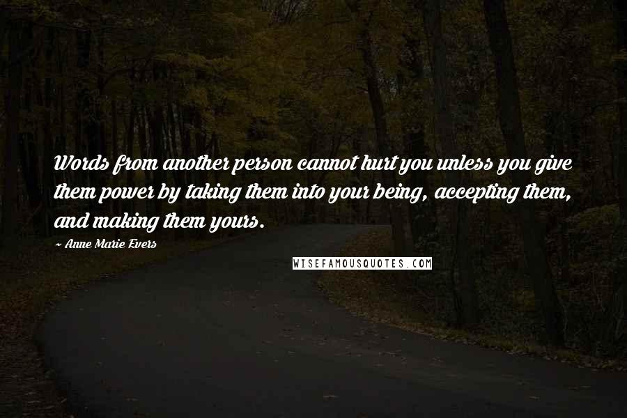 Anne Marie Evers Quotes: Words from another person cannot hurt you unless you give them power by taking them into your being, accepting them, and making them yours.