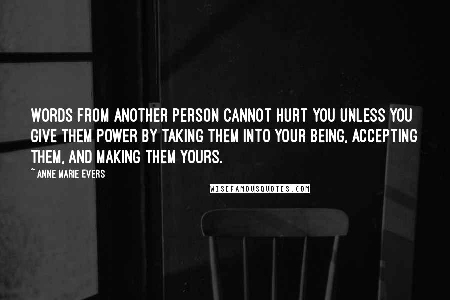 Anne Marie Evers Quotes: Words from another person cannot hurt you unless you give them power by taking them into your being, accepting them, and making them yours.