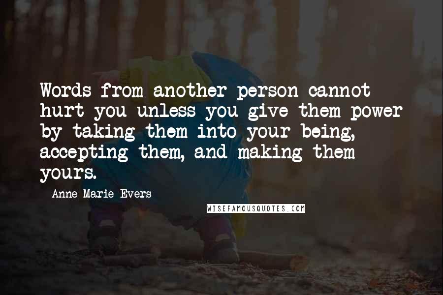 Anne Marie Evers Quotes: Words from another person cannot hurt you unless you give them power by taking them into your being, accepting them, and making them yours.