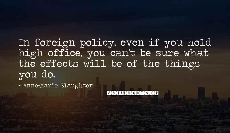 Anne-Marie Slaughter Quotes: In foreign policy, even if you hold high office, you can't be sure what the effects will be of the things you do.