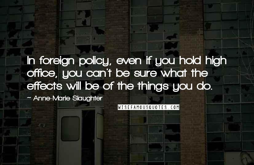 Anne-Marie Slaughter Quotes: In foreign policy, even if you hold high office, you can't be sure what the effects will be of the things you do.