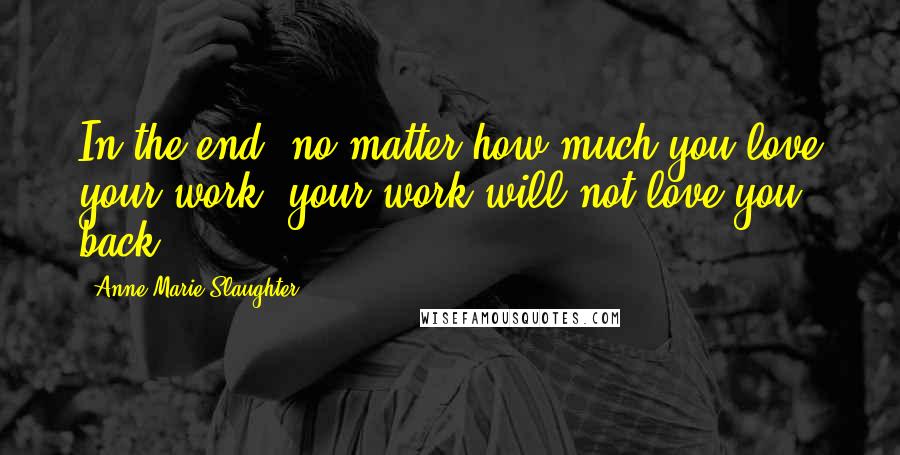 Anne-Marie Slaughter Quotes: In the end, no matter how much you love your work, your work will not love you back.