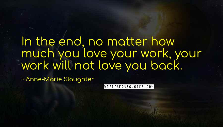 Anne-Marie Slaughter Quotes: In the end, no matter how much you love your work, your work will not love you back.