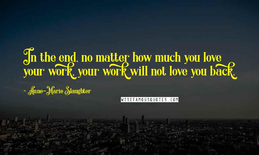 Anne-Marie Slaughter Quotes: In the end, no matter how much you love your work, your work will not love you back.