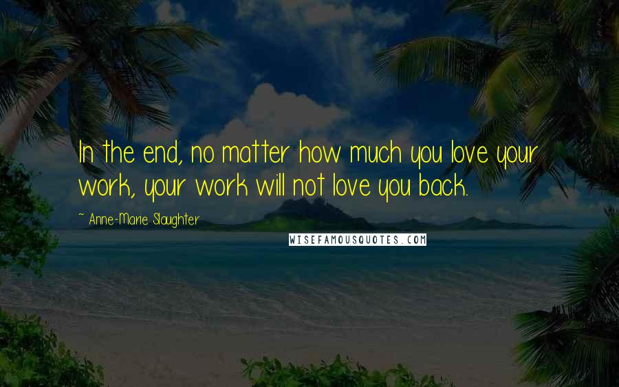 Anne-Marie Slaughter Quotes: In the end, no matter how much you love your work, your work will not love you back.