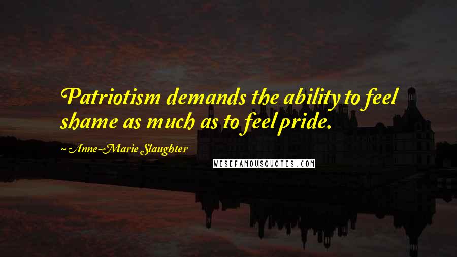 Anne-Marie Slaughter Quotes: Patriotism demands the ability to feel shame as much as to feel pride.