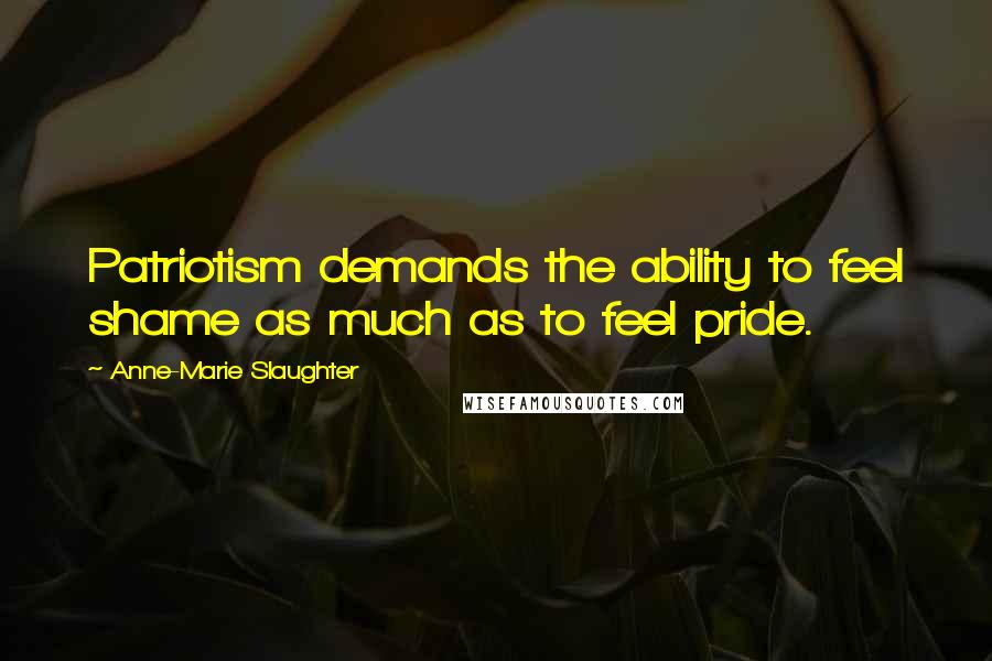 Anne-Marie Slaughter Quotes: Patriotism demands the ability to feel shame as much as to feel pride.