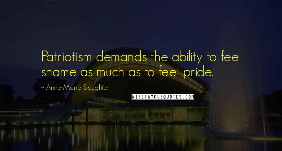 Anne-Marie Slaughter Quotes: Patriotism demands the ability to feel shame as much as to feel pride.