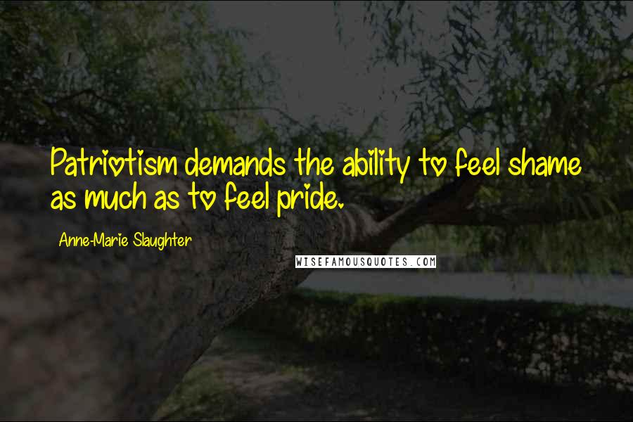 Anne-Marie Slaughter Quotes: Patriotism demands the ability to feel shame as much as to feel pride.