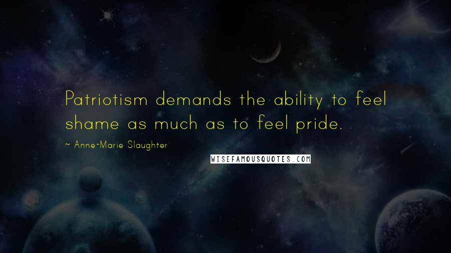 Anne-Marie Slaughter Quotes: Patriotism demands the ability to feel shame as much as to feel pride.