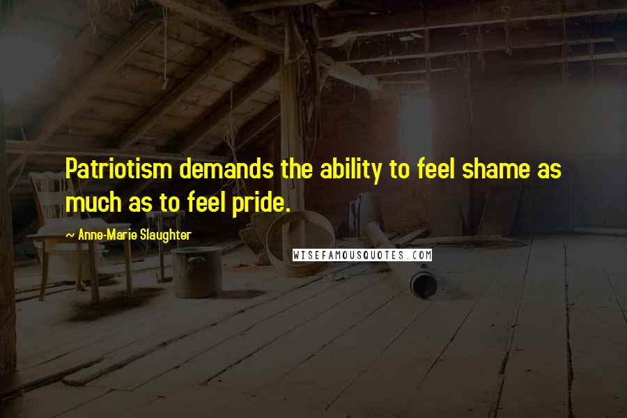 Anne-Marie Slaughter Quotes: Patriotism demands the ability to feel shame as much as to feel pride.