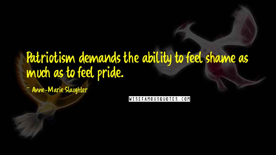 Anne-Marie Slaughter Quotes: Patriotism demands the ability to feel shame as much as to feel pride.