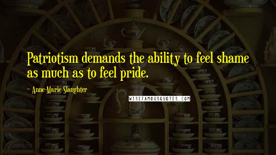 Anne-Marie Slaughter Quotes: Patriotism demands the ability to feel shame as much as to feel pride.