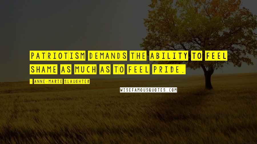 Anne-Marie Slaughter Quotes: Patriotism demands the ability to feel shame as much as to feel pride.