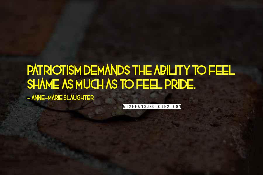 Anne-Marie Slaughter Quotes: Patriotism demands the ability to feel shame as much as to feel pride.