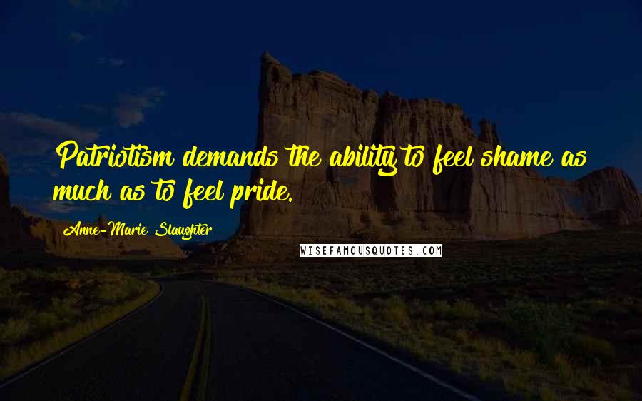 Anne-Marie Slaughter Quotes: Patriotism demands the ability to feel shame as much as to feel pride.