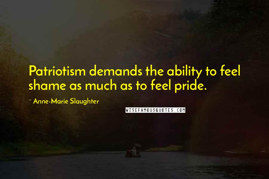 Anne-Marie Slaughter Quotes: Patriotism demands the ability to feel shame as much as to feel pride.