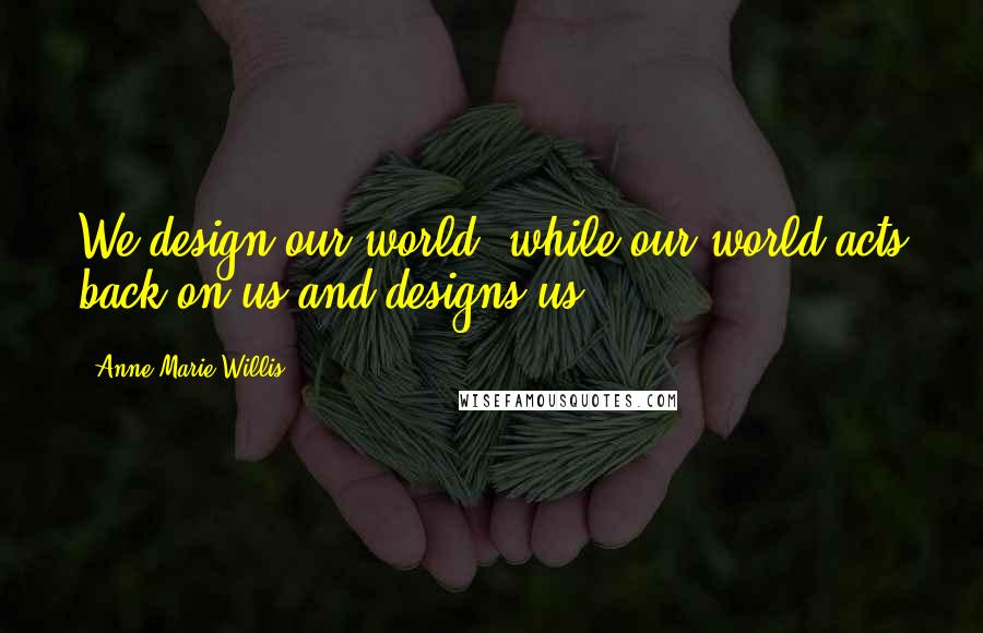 Anne-Marie Willis Quotes: We design our world, while our world acts back on us and designs us.