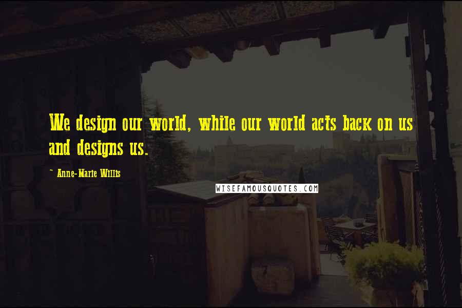 Anne-Marie Willis Quotes: We design our world, while our world acts back on us and designs us.