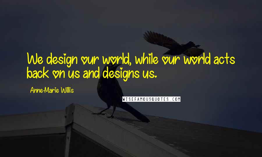 Anne-Marie Willis Quotes: We design our world, while our world acts back on us and designs us.