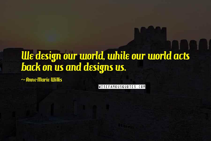 Anne-Marie Willis Quotes: We design our world, while our world acts back on us and designs us.