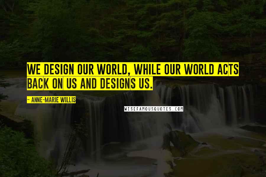 Anne-Marie Willis Quotes: We design our world, while our world acts back on us and designs us.