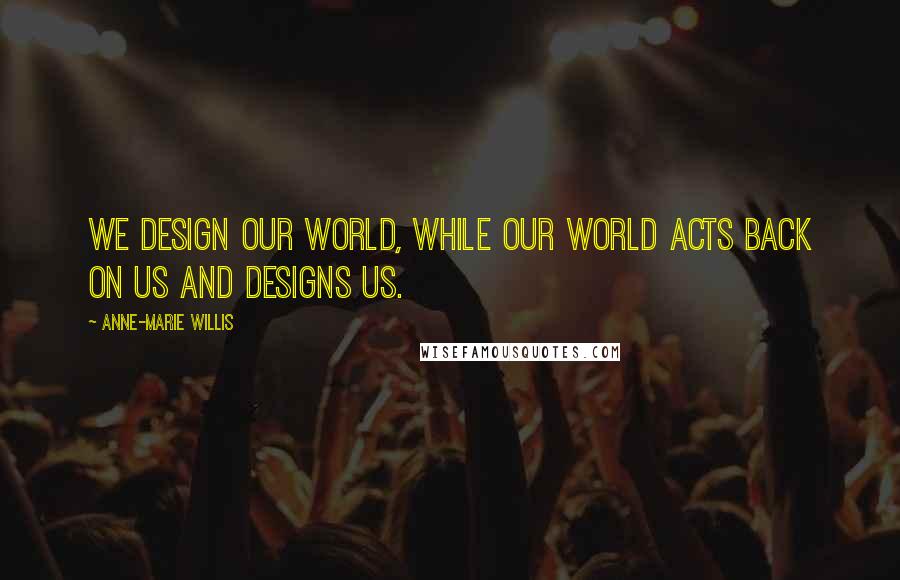 Anne-Marie Willis Quotes: We design our world, while our world acts back on us and designs us.