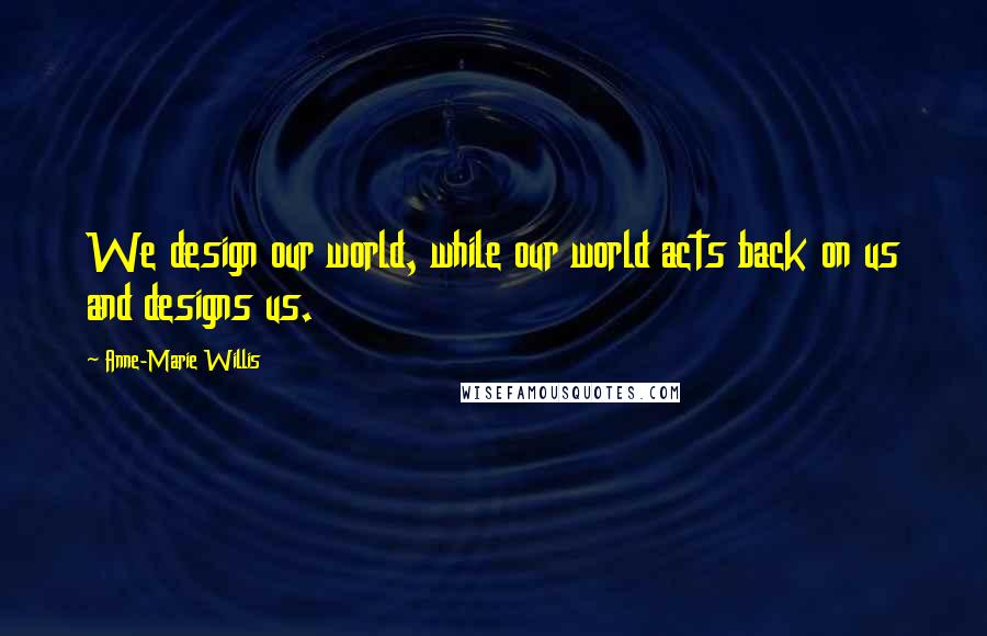 Anne-Marie Willis Quotes: We design our world, while our world acts back on us and designs us.