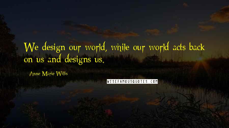 Anne-Marie Willis Quotes: We design our world, while our world acts back on us and designs us.