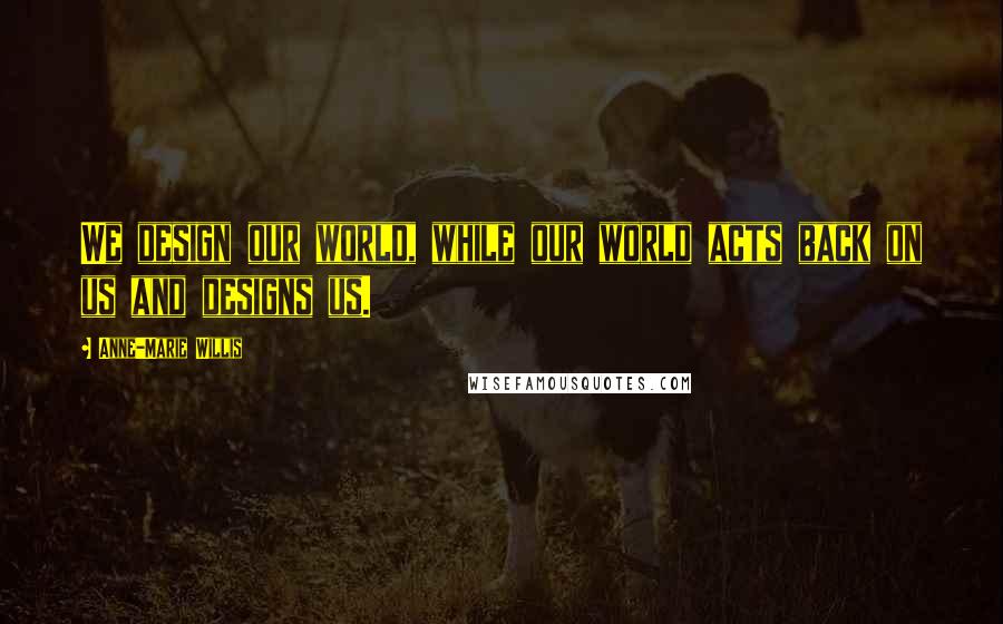 Anne-Marie Willis Quotes: We design our world, while our world acts back on us and designs us.