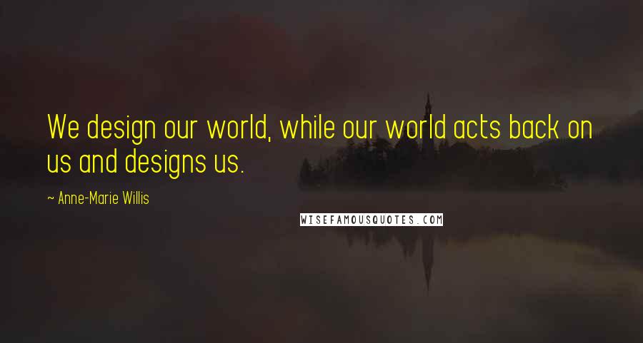 Anne-Marie Willis Quotes: We design our world, while our world acts back on us and designs us.