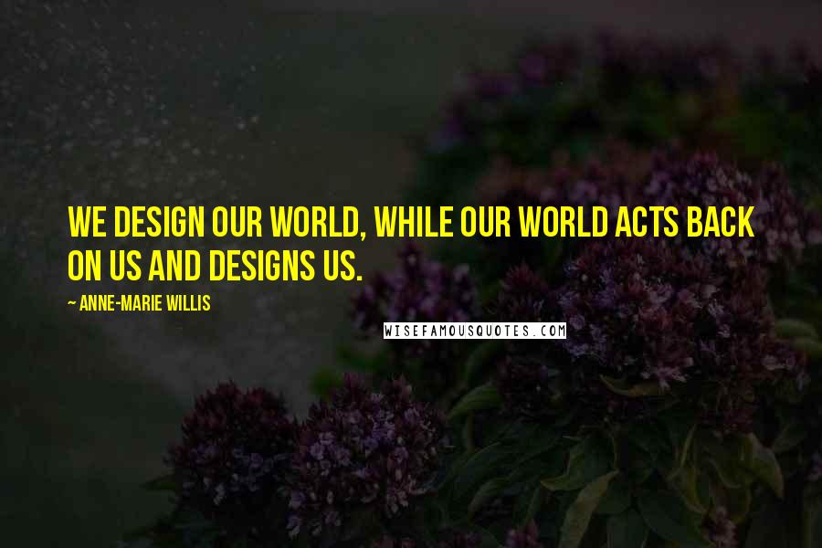 Anne-Marie Willis Quotes: We design our world, while our world acts back on us and designs us.