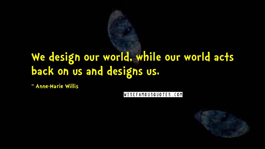 Anne-Marie Willis Quotes: We design our world, while our world acts back on us and designs us.