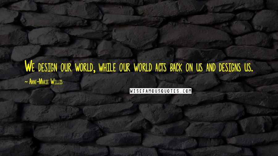 Anne-Marie Willis Quotes: We design our world, while our world acts back on us and designs us.