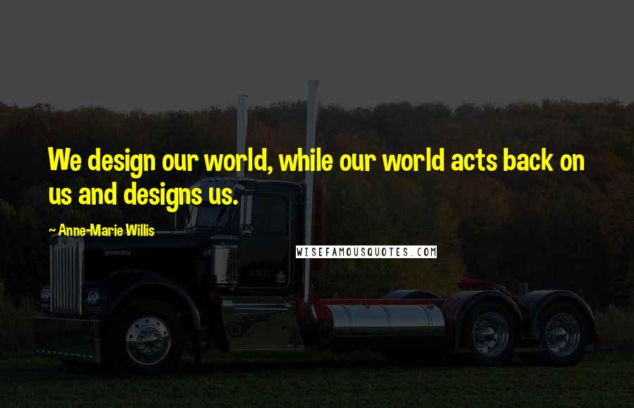 Anne-Marie Willis Quotes: We design our world, while our world acts back on us and designs us.