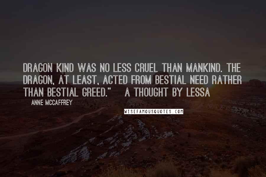 Anne McCaffrey Quotes: Dragon kind was no less cruel than mankind. The Dragon, at least, acted from bestial need rather than bestial greed."~ A thought by Lessa ~